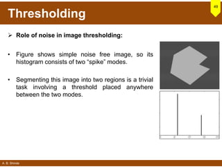 A. B. Shinde
Thresholding
 Role of noise in image thresholding:
• Figure shows simple noise free image, so its
histogram consists of two “spike” modes.
• Segmenting this image into two regions is a trivial
task involving a threshold placed anywhere
between the two modes.
49
 