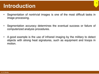 A. B. Shinde
Introduction
• Segmentation of nontrivial images is one of the most difficult tasks in
image processing.
• Segmentation accuracy determines the eventual success or failure of
computerized analysis procedures.
• A good example is the use of infrared imaging by the military to detect
objects with strong heat signatures, such as equipment and troops in
motion.
5
 
