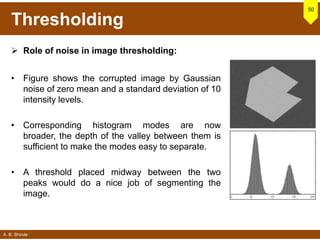 A. B. Shinde
Thresholding
 Role of noise in image thresholding:
• Figure shows the corrupted image by Gaussian
noise of zero mean and a standard deviation of 10
intensity levels.
• Corresponding histogram modes are now
broader, the depth of the valley between them is
sufficient to make the modes easy to separate.
• A threshold placed midway between the two
peaks would do a nice job of segmenting the
image.
50
 