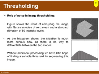 A. B. Shinde
Thresholding
 Role of noise in image thresholding:
• Figure shows the result of corrupting the image
with Gaussian noise of zero mean and a standard
deviation of 50 intensity levels.
• As the histogram shows, the situation is much
more serious now, as there is no way to
differentiate between the two modes.
• Without additional processing we have little hope
of finding a suitable threshold for segmenting this
image.
51
 