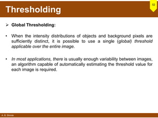 A. B. Shinde
Thresholding
 Global Thresholding:
• When the intensity distributions of objects and background pixels are
sufficiently distinct, it is possible to use a single (global) threshold
applicable over the entire image.
• In most applications, there is usually enough variability between images,
an algorithm capable of automatically estimating the threshold value for
each image is required.
52
 