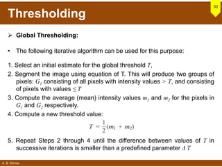 A. B. Shinde
Thresholding
 Global Thresholding:
• The following iterative algorithm can be used for this purpose:
1. Select an initial estimate for the global threshold T,
2. Segment the image using equation of T. This will produce two groups of
pixels: G1 consisting of all pixels with intensity values > T, and consisting
of pixels with values ≤ T
3. Compute the average (mean) intensity values m1 and m2 for the pixels in
G1 and G2 respectively.
4. Compute a new threshold value:
53
5. Repeat Steps 2 through 4 until the difference between values of T in
successive iterations is smaller than a predefined parameter Δ T
 