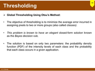 A. B. Shinde
Thresholding
 Global Thresholding Using Otsu’s Method:
• The objective of thresholding is to minimize the average error incurred in
assigning pixels to two or more groups (also called classes).
• This problem is known to have an elegant closed-form solution known
as the Bayes decision rule.
• The solution is based on only two parameters: the probability density
function (PDF) of the intensity levels of each class and the probability
that each class occurs in a given application.
54
 