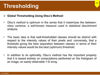 A. B. Shinde
Thresholding
 Global Thresholding Using Otsu’s Method:
• Otsu’s method is optimum in the sense that it maximizes the between-
class variance, a well-known measure used in statistical discriminant
analysis.
• The basic idea is that well-thresholded classes should be distinct with
respect to the intensity values of their pixels and, conversely, that a
threshold giving the best separation between classes in terms of their
intensity values would be the best (optimum) threshold.
• In addition to its optimality, Otsu’s method has the important property
that it is based entirely on computations performed on the histogram of
an image, an easily obtainable 1-D array.
55
 