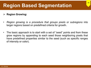 A. B. Shinde
Region Based Segmentation
 Region Growing:
• Region growing is a procedure that groups pixels or subregions into
larger regions based on predefined criteria for growth.
• The basic approach is to start with a set of “seed” points and from these
grow regions by appending to each seed those neighboring pixels that
have predefined properties similar to the seed (such as specific ranges
of intensity or color).
59
 