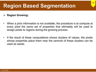 A. B. Shinde
Region Based Segmentation
 Region Growing:
• When a prior information is not available, the procedure is to compute at
every pixel the same set of properties that ultimately will be used to
assign pixels to regions during the growing process.
• If the result of these computations shows clusters of values, the pixels
whose properties place them near the centroid of these clusters can be
used as seeds.
60
 