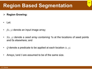 A. B. Shinde
Region Based Segmentation
 Region Growing:
• Let:
• f(x, y) denote an input image array;
• S(x, y) denote a seed array containing 1s at the locations of seed points
and 0s elsewhere; and
• Q denote a predicate to be applied at each location (x, y).
• Arrays f and S are assumed to be of the same size.
61
 