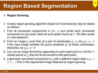 A. B. Shinde
Region Based Segmentation
 Region Growing:
 A basic region-growing algorithm based on 8-connectivity may be stated
as follows.
1. Find all connected components in S(x, y) and erode each connected
component to one pixel; label all such pixels found as 1. All other pixels
in S are labeled 0.
2. Form an image fQ such that, at a pair of coordinates (x, y), let fQ(x, y) =1
if the input image satisfies the given predicate Q, at those coordinates;
otherwise, let fQ(x, y) =0
3. Let g be an image formed by appending to each seed point in S all the 1-
valued points in fQ that are 8-connected to that seed point.
4. Label each connected component in g with a different region label (e.g. 1,
2, 3, ... ).This is the segmented image obtained by region growing.
62
 