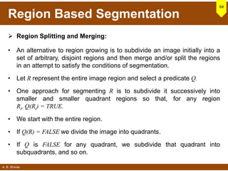 A. B. Shinde
Region Based Segmentation
 Region Splitting and Merging:
• An alternative to region growing is to subdivide an image initially into a
set of arbitrary, disjoint regions and then merge and/or split the regions
in an attempt to satisfy the conditions of segmentation.
• Let R represent the entire image region and select a predicate Q.
• One approach for segmenting R is to subdivide it successively into
smaller and smaller quadrant regions so that, for any region
Ri, Q(Ri) = TRUE.
• We start with the entire region.
• If Q(R) = FALSE we divide the image into quadrants.
• If Q is FALSE for any quadrant, we subdivide that quadrant into
subquadrants, and so on.
64
 