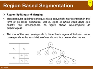 A. B. Shinde
Region Based Segmentation
 Region Splitting and Merging:
• This particular splitting technique has a convenient representation in the
form of so-called quadtrees, that is, trees in which each node has
exactly four descendants, as figure shows (quadregions or
quadimages).
• The root of the tree corresponds to the entire image and that each node
corresponds to the subdivision of a node into four descendant nodes.
65
 