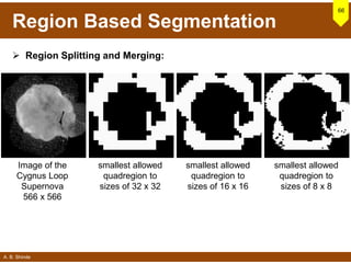 A. B. Shinde
Region Based Segmentation
66
 Region Splitting and Merging:
Image of the
Cygnus Loop
Supernova
566 x 566
smallest allowed
quadregion to
sizes of 32 x 32
smallest allowed
quadregion to
sizes of 16 x 16
smallest allowed
quadregion to
sizes of 8 x 8
 