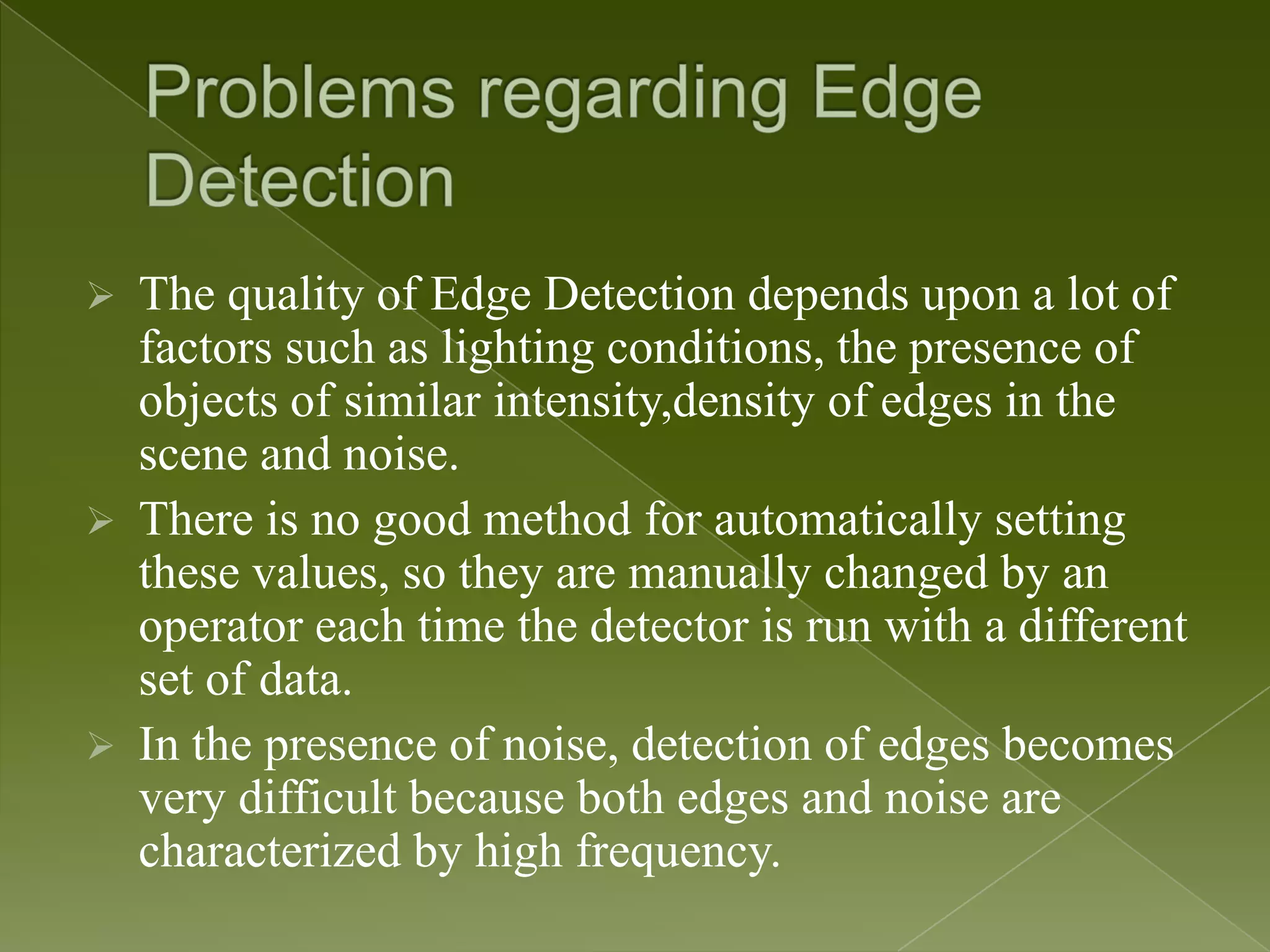  The quality of Edge Detection depends upon a lot of factors such as lighting conditions, the presence of objects of similar intensity,density of edges in the scene and noise.  There is no good method for automatically setting these values, so they are manually changed by an operator each time the detector is run with a different set of data.  In the presence of noise, detection of edges becomes very difficult because both edges and noise are characterized by high frequency. 
