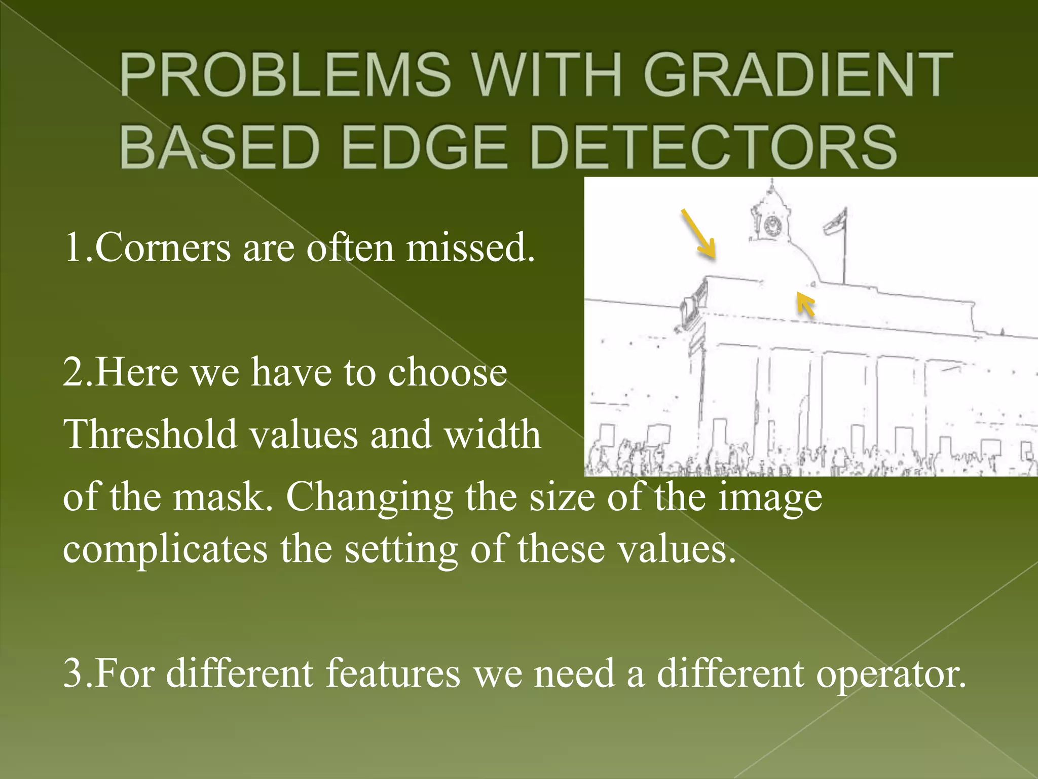 1.Corners are often missed. 2.Here we have to choose Threshold values and width of the mask. Changing the size of the image complicates the setting of these values. 3.For different features we need a different operator. 