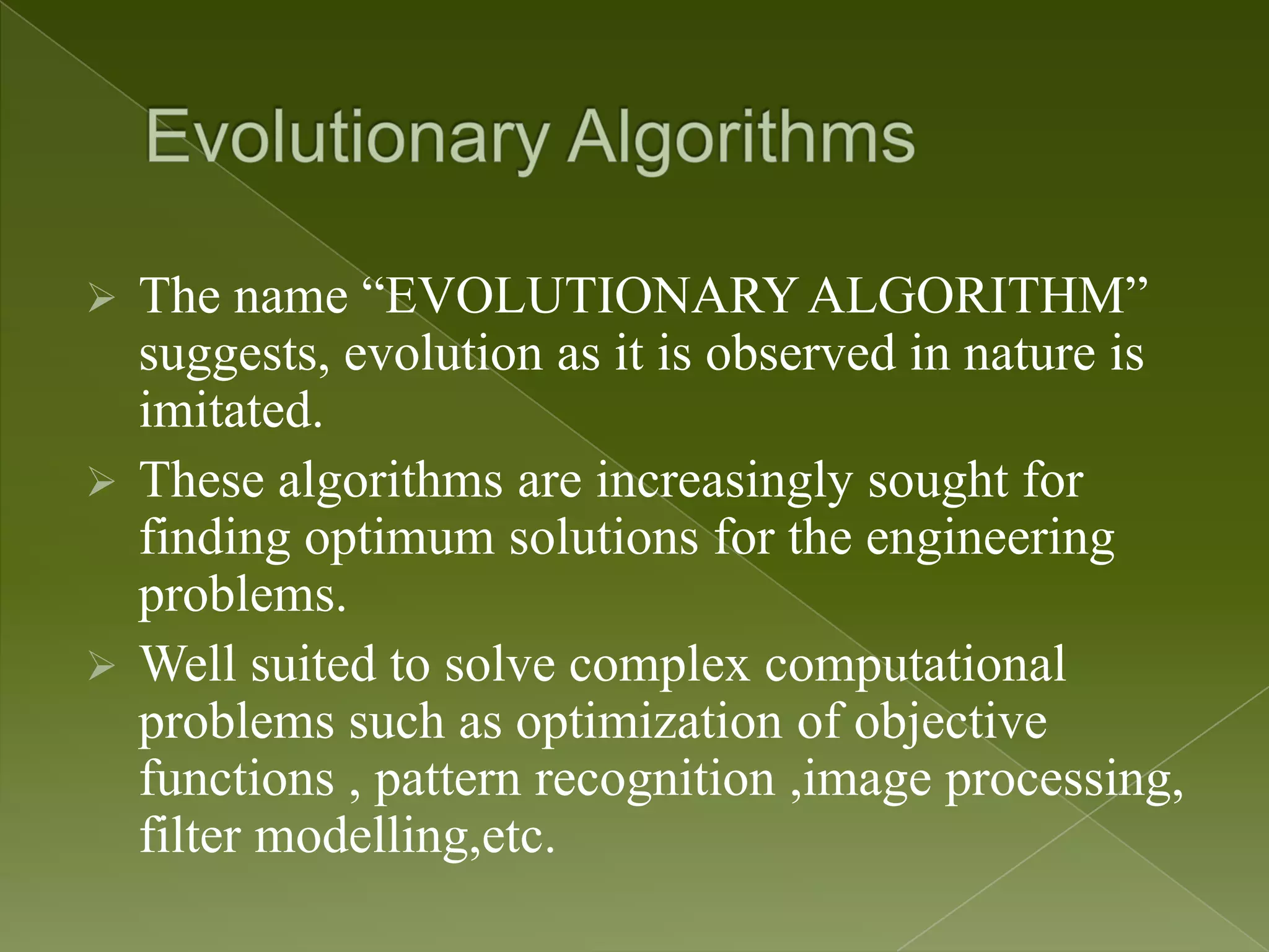  The name “EVOLUTIONARY ALGORITHM” suggests, evolution as it is observed in nature is imitated.  These algorithms are increasingly sought for finding optimum solutions for the engineering problems.  Well suited to solve complex computational problems such as optimization of objective functions , pattern recognition ,image processing, filter modelling,etc. 