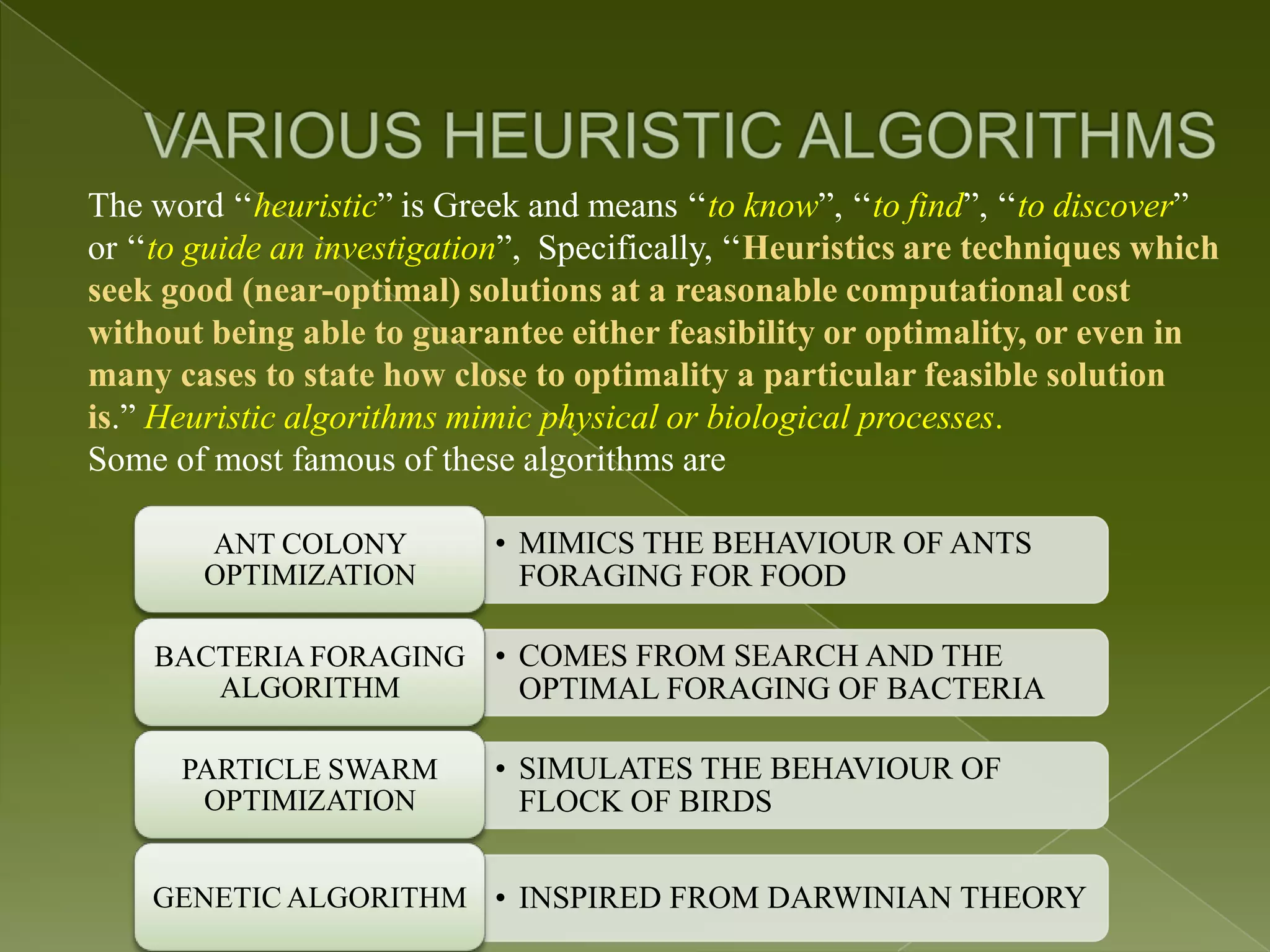 The word „„heuristic” is Greek and means „„to know”, „„to find”, „„to discover” or „„to guide an investigation”, Specifically, „„Heuristics are techniques which seek good (near-optimal) solutions at a reasonable computational cost without being able to guarantee either feasibility or optimality, or even in many cases to state how close to optimality a particular feasible solution is.” Heuristic algorithms mimic physical or biological processes. Some of most famous of these algorithms are ANT COLONY • MIMICS THE BEHAVIOUR OF ANTS OPTIMIZATION FORAGING FOR FOOD BACTERIA FORAGING • COMES FROM SEARCH AND THE ALGORITHM OPTIMAL FORAGING OF BACTERIA PARTICLE SWARM • SIMULATES THE BEHAVIOUR OF OPTIMIZATION FLOCK OF BIRDS GENETIC ALGORITHM • INSPIRED FROM DARWINIAN THEORY 