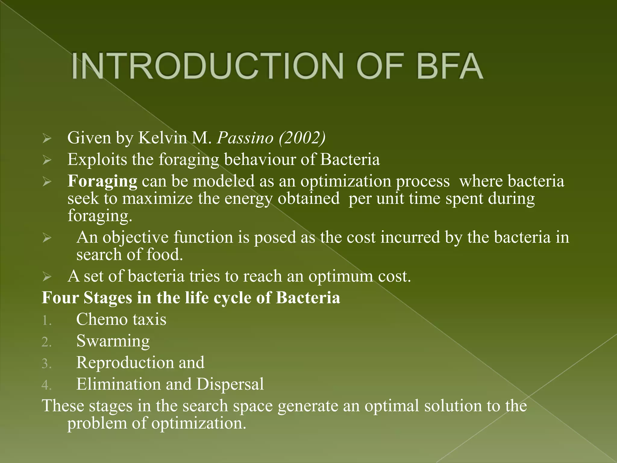  Given by Kelvin M. Passino (2002)  Exploits the foraging behaviour of Bacteria  Foraging can be modeled as an optimization process where bacteria seek to maximize the energy obtained per unit time spent during foraging.  An objective function is posed as the cost incurred by the bacteria in search of food.  A set of bacteria tries to reach an optimum cost. Four Stages in the life cycle of Bacteria 1. Chemo taxis 2. Swarming 3. Reproduction and 4. Elimination and Dispersal These stages in the search space generate an optimal solution to the problem of optimization. 