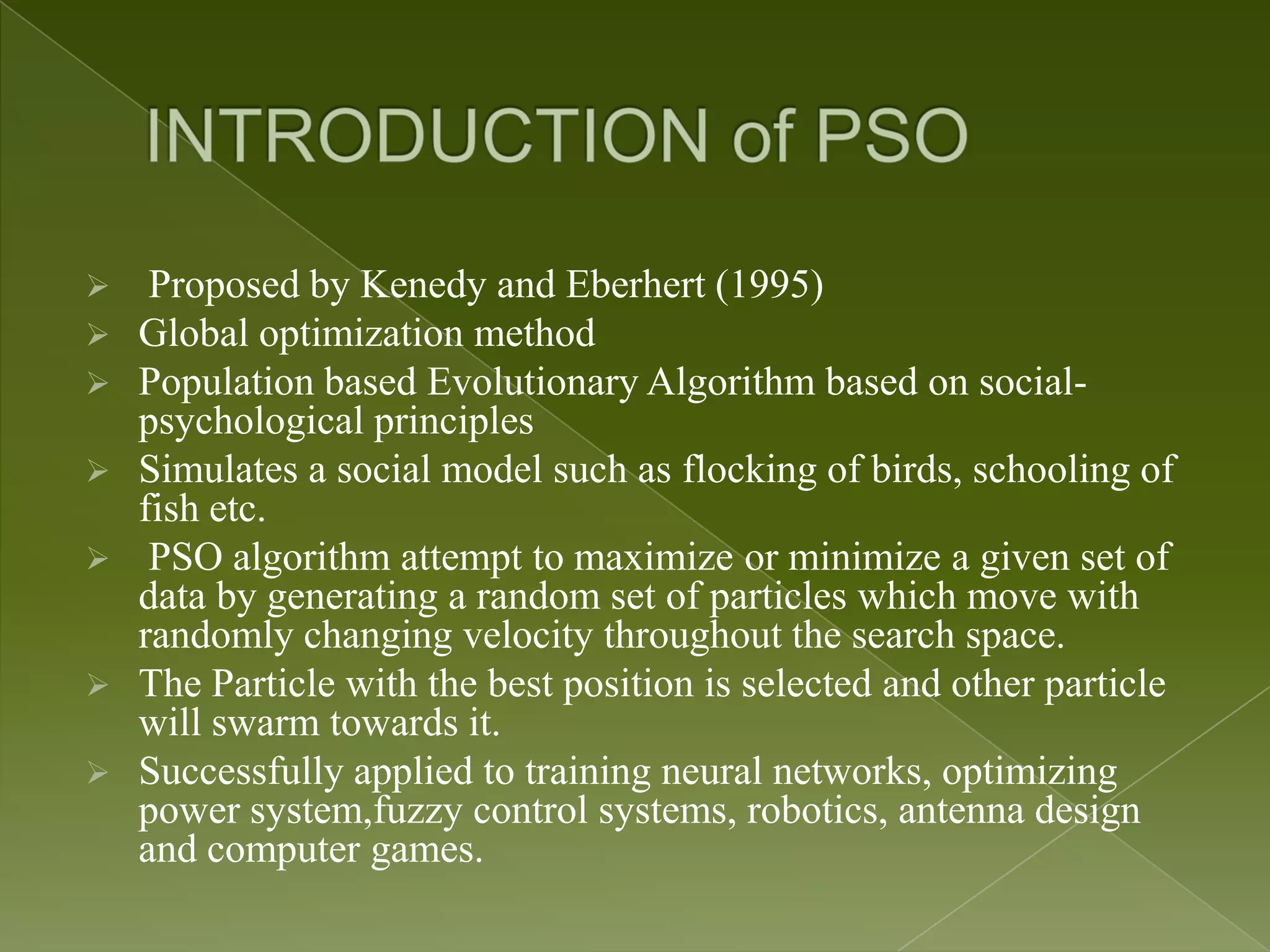  Proposed by Kenedy and Eberhert (1995)  Global optimization method  Population based Evolutionary Algorithm based on social- psychological principles  Simulates a social model such as flocking of birds, schooling of fish etc.  PSO algorithm attempt to maximize or minimize a given set of data by generating a random set of particles which move with randomly changing velocity throughout the search space.  The Particle with the best position is selected and other particle will swarm towards it.  Successfully applied to training neural networks, optimizing power system,fuzzy control systems, robotics, antenna design and computer games. 