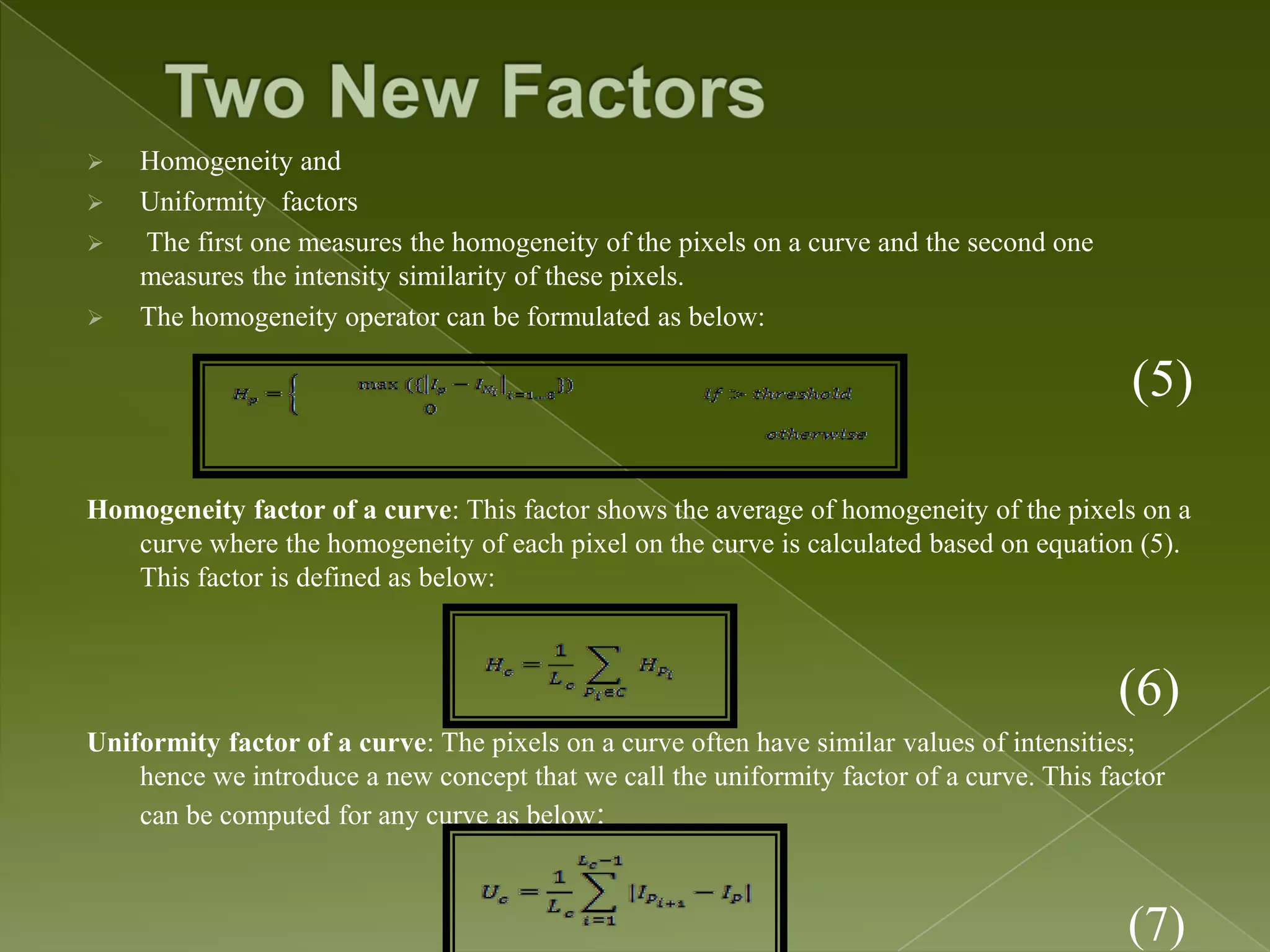  Homogeneity and  Uniformity factors  The first one measures the homogeneity of the pixels on a curve and the second one measures the intensity similarity of these pixels.  The homogeneity operator can be formulated as below: (5) Homogeneity factor of a curve: This factor shows the average of homogeneity of the pixels on a curve where the homogeneity of each pixel on the curve is calculated based on equation (5). This factor is defined as below: (6) Uniformity factor of a curve: The pixels on a curve often have similar values of intensities; hence we introduce a new concept that we call the uniformity factor of a curve. This factor can be computed for any curve as below: (7) 