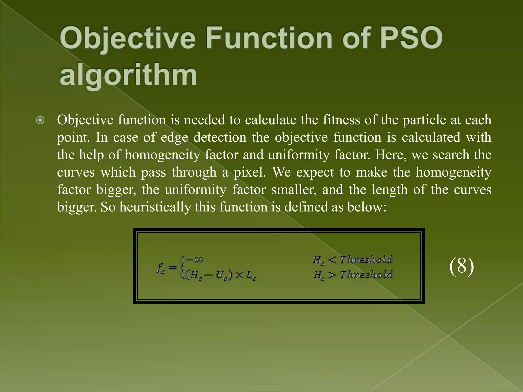  Objective function is needed to calculate the fitness of the particle at each point. In case of edge detection the objective function is calculated with the help of homogeneity factor and uniformity factor. Here, we search the curves which pass through a pixel. We expect to make the homogeneity factor bigger, the uniformity factor smaller, and the length of the curves bigger. So heuristically this function is defined as below: (8) 