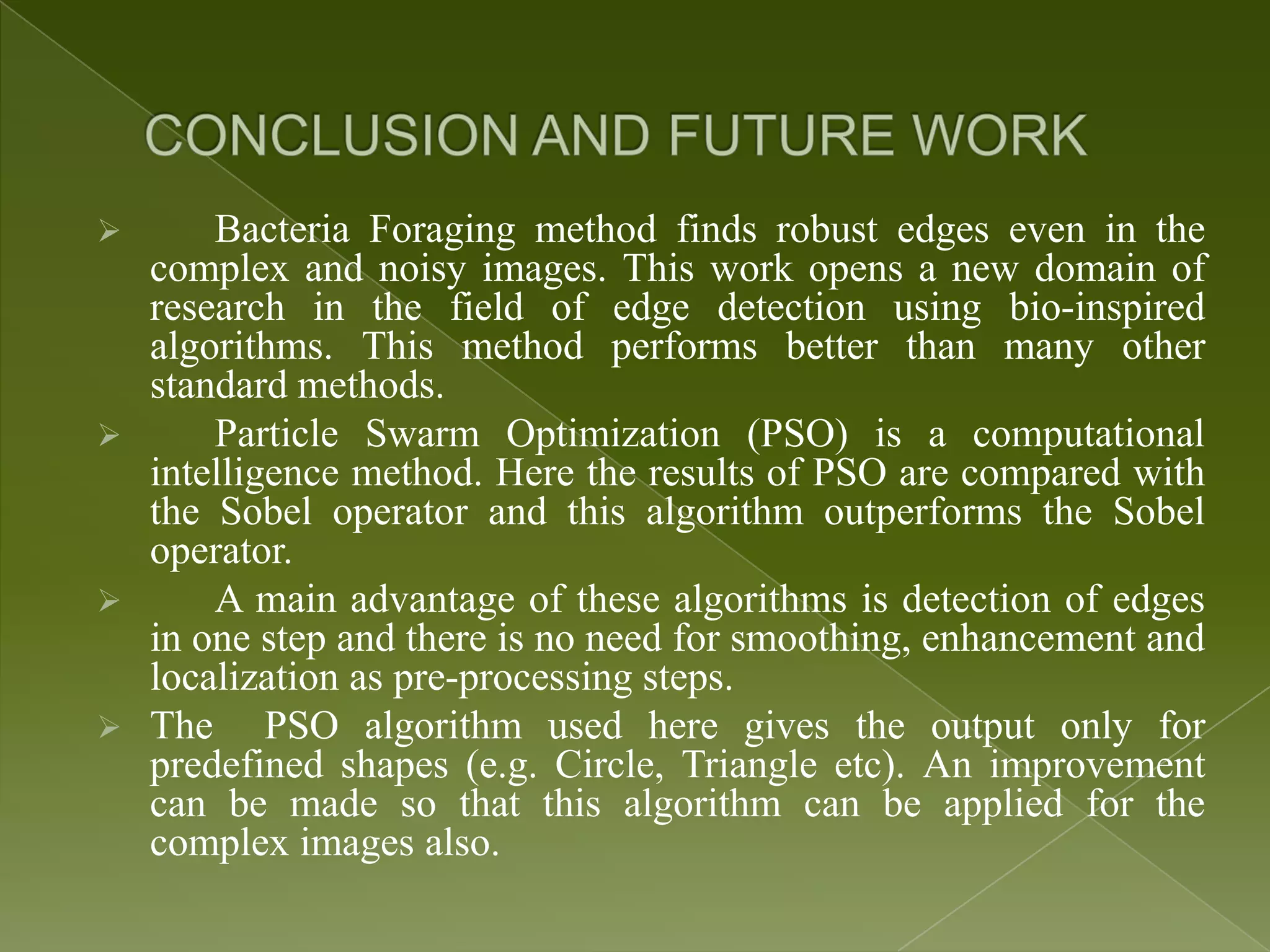  Bacteria Foraging method finds robust edges even in the complex and noisy images. This work opens a new domain of research in the field of edge detection using bio-inspired algorithms. This method performs better than many other standard methods.  Particle Swarm Optimization (PSO) is a computational intelligence method. Here the results of PSO are compared with the Sobel operator and this algorithm outperforms the Sobel operator.  A main advantage of these algorithms is detection of edges in one step and there is no need for smoothing, enhancement and localization as pre-processing steps.  The PSO algorithm used here gives the output only for predefined shapes (e.g. Circle, Triangle etc). An improvement can be made so that this algorithm can be applied for the complex images also. 