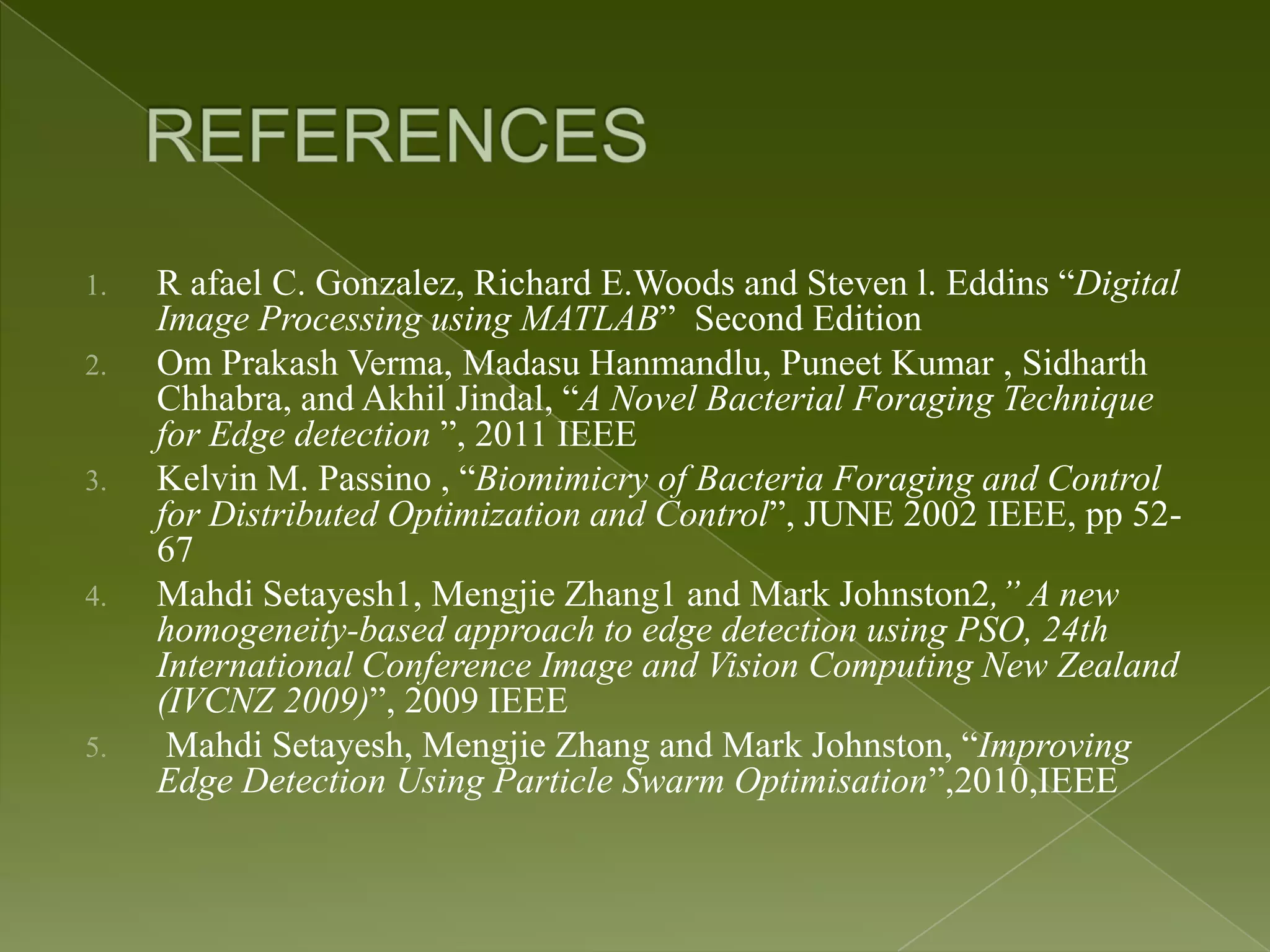 1. R afael C. Gonzalez, Richard E.Woods and Steven l. Eddins “Digital Image Processing using MATLAB” Second Edition 2. Om Prakash Verma, Madasu Hanmandlu, Puneet Kumar , Sidharth Chhabra, and Akhil Jindal, “A Novel Bacterial Foraging Technique for Edge detection ”, 2011 IEEE 3. Kelvin M. Passino , “Biomimicry of Bacteria Foraging and Control for Distributed Optimization and Control”, JUNE 2002 IEEE, pp 52- 67 4. Mahdi Setayesh1, Mengjie Zhang1 and Mark Johnston2,” A new homogeneity-based approach to edge detection using PSO, 24th International Conference Image and Vision Computing New Zealand (IVCNZ 2009)”, 2009 IEEE 5. Mahdi Setayesh, Mengjie Zhang and Mark Johnston, “Improving Edge Detection Using Particle Swarm Optimisation”,2010,IEEE 