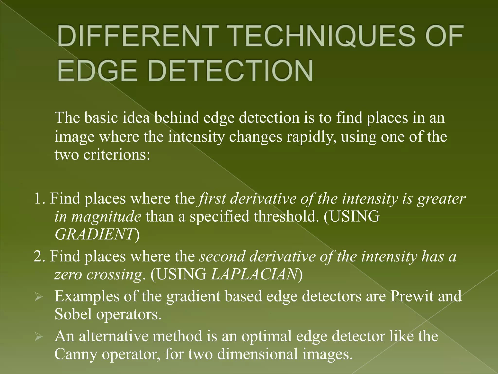 The basic idea behind edge detection is to find places in an image where the intensity changes rapidly, using one of the two criterions: 1. Find places where the first derivative of the intensity is greater in magnitude than a specified threshold. (USING GRADIENT) 2. Find places where the second derivative of the intensity has a zero crossing. (USING LAPLACIAN)  Examples of the gradient based edge detectors are Prewit and Sobel operators.  An alternative method is an optimal edge detector like the Canny operator, for two dimensional images. 