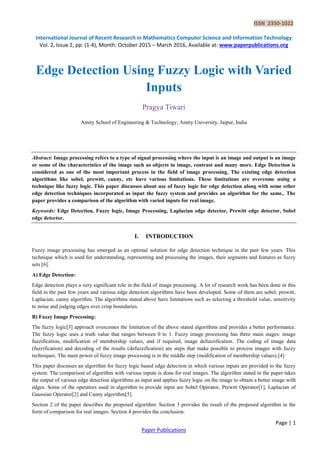 ISSN 2350-1022
International Journal of Recent Research in Mathematics Computer Science and Information Technology
Vol. 2, Issue 2, pp: (1-4), Month: October 2015 – March 2016, Available at: www.paperpublications.org
Page | 1
Paper Publications
Edge Detection Using Fuzzy Logic with Varied
Inputs
Pragya Tiwari
Amity School of Engineering & Technology, Amity University, Jaipur, India
Abstract: Image processing refers to a type of signal processing where the input is an image and output is an image
or some of the characteristics of the image such as objects in image, contrast and many more. Edge Detection is
considered as one of the most important process in the field of image processing. The existing edge detection
algorithms like sobel, prewitt, canny, etc have various limitations. These limitations are overcome using a
technique like fuzzy logic. This paper discusses about use of fuzzy logic for edge detection along with some other
edge detection techniques incorporated as input the fuzzy system and provides an algorithm for the same.. The
paper provides a comparison of the algorithm with varied inputs for real image.
Keywords: Edge Detection, Fuzzy logic, Image Processing, Laplacian edge detector, Prewitt edge detector, Sobel
edge detector.
I. INTRODUCTION
Fuzzy image processing has emerged as an optimal solution for edge detection technique in the past few years. This
technique which is used for understanding, representing and processing the images, their segments and features as fuzzy
sets [6].
A) Edge Detection:
Edge detection plays a very significant role in the field of image processing. A lot of research work has been done in this
field in the past few years and various edge detection algorithms have been developed. Some of them are sobel, prewitt,
Laplacian, canny algorithm. The algorithms stated above have limitations such as selecting a threshold value, sensitivity
to noise and judging edges over crisp boundaries.
B) Fuzzy Image Processing:
The fuzzy logic[3] approach overcomes the limitation of the above stated algorithms and provides a better performance.
The fuzzy logic uses a truth value that ranges between 0 to 1. Fuzzy image processing has three main stages: image
fuzzification, modification of membership values, and if required, image defuzzification. The coding of image data
(fuzzification) and decoding of the results (defuzzification) are steps that make possible to process images with fuzzy
techniques. The main power of fuzzy image processing is in the middle step (modification of membership values).[4]
This paper discusses an algorithm for fuzzy logic based edge detection in which various inputs are provided to the fuzzy
system. The comparison of algorithm with various inputs is done for real images. The algorithm stated in the paper takes
the output of various edge detection algorithms as input and applies fuzzy logic on the image to obtain a better image with
edges. Some of the operators used in algorithm to provide input are Sobel Operator, Prewitt Operator[1], Laplacian of
Gaussian Operator[2] and Canny algorithm[5].
Section 2 of the paper describes the proposed algorithm. Section 3 provides the result of the proposed algorithm in the
form of comparison for real images. Section 4 provides the conclusion.
 