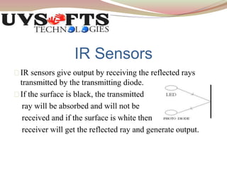 IR Sensors 
IR sensors give output by receiving the reflected rays 
transmitted by the transmitting diode. 
If the surface is black, the transmitted 
ray will be absorbed and will not be 
received and if the surface is white then 
receiver will get the reflected ray and generate output. 
 