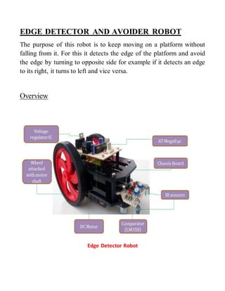 EDGE DETECTOR AND AVOIDER ROBOT 
The purpose of this robot is to keep moving on a platform without 
falling from it. For this it detects the edge of the platform and avoid 
the edge by turning to opposite side for example if it detects an edge 
to its right, it turns to left and vice versa. 
Overview 
Edge Detector Robot 
 