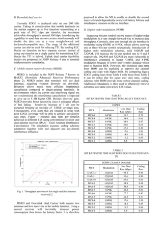 B. Downlink dual carrier                                         proposed to allow the MS to enable or disable the second
                                                                 receiver branch dependently on current battery lifetime and
   Currently EDGE is deployed only on one 200 kHz                interference situation on the air interface.
carrier. Taking in consideration that mobile terminals on
the market support up to five timeslots transmitting at a        D. Higher order modulation (HOM)
peak rate of 59.2 kbps per timeslot, the maximum
achievable throughput is around 300 kbps. Introducing the           Increasing bits per symbol rate by means of higher order
capability to send data on two carriers simultaneously will      modulations is a very straight forward way to increase data
double the data rate in a very straightforward and               throughput. Currently, data sent through the air interface is
backward-compatible way. The usage of the additional             modulated using GMSK or 8-PSK, which allows carrying
carrier can also be used for reducing TTI. By sending RLC        one or three bits per symbol respectively. Introduction of
blocks on timeslots on two separate carriers instead of          higher order modulation schemes, such 16QAM and
using one timeslot on a single carrier for transmitting RLC      32QAM, will increase the bit per symbol rate to 4 and 5
blocks the TTI is halved. Uplink dual carrier feasibility        respectively. 16QAM and 32QAM are more vulnerable to
studies are postponed in 3GPP Release 8 due to terminal          interference compared to legacy GMSK and 8-PSK
implementation complexity.                                       modulation because of lower inter-symbol distance which
                                                                 tend to increase BER. However, the increased data rates
C. Mobile station receive diversity (MSRD)                       from HOM can be exploited to improve the channel
                                                                 coding and cope with higher BER. By comparing legacy
   MSRD is included in the 3GPP Release 7 known as               EDGE coding rates from Table 1 with those from Table 2
DARP2 (Downlink Advanced Receiver Performance                    it can be noted that for equal user data rates, coding
phase 2). MSRD means that terminals will use dual                schemes with HOM provide more robust channel coding.
antennas, acquiring receiver diversity on downlink.              Additional redundancy is then used to effectively retrieve
Diversity allows much more efficient interference                corrupted user data even at low CIR values.
cancellation compared to single-antenna terminals. In
environments where the carrier and interfering signal are
not synchronized the interference cancellation is expected                            TABLE 1
to give up to 8 dB higher CIR. Besides diversity gain,             BIT RATES PER TIME SLOT FOR LEGACY EDGE MCS
MSRD provides better sensitivity since it mitigates effects
of fast fading. Sensitivity increase of 3 dB can be                                         EGPRS
expected bringing an increase of EDGE coverage area.                                              User Data       Coding
Consequently, even users that are situated in areas with             MCS          Modulation
                                                                                                  Rate (kbps)      Rate
poor EDGE coverage will be able to achieve satisfactory
                                                                    MCS-9           8-PSK            59.2          0.71
data rates. Figure 1 presents data rates per timeslot
                                                                    MCS-8           8-PSK            54.4          0.60
achieved at different CIR using conventional receiver and
dual-antenna receiver (DAIC - Dual Antenna Interference             MCS-7           8-PSK            44.8          0.47
Cancellation). The simulation assumes coding schemes                MCS-6           8-PSK            29.6          0.63
adaptation together with and adjacent and co-channel                MCS-5           8-PSK            22.4          0.49
interference influence.                                             MCS-4           GMSK             17.6          1.00
                                                                    MCS-3           GMSK             14.8          0.85
                                                                    MCS-2           GMSK             11.2          0.66
                                                                    MCS-1           GMSK              8.8          0.53


                                                                                       TABLE 2
                                                                 BIT RATES PER TIME SLOT FOR EDGE EVOLUTION MCS
                                                                                        [1]

                                                                                 EGPRS-2 Level A Downlink
                                                                                                  User Data        Coding
                                                                     MCS          Modulation
                                                                                                  Rate (kbps)       Rate
                                                                    DAS-12          32QAM            98.4           0.96
                                                                    DAS-11          32QAM            81.6           0.80
                                                                    DAS-10          32QAM            65.6           0.64
                                                                    DAS-9           16QAM            54.4           0.68
                                                                    DAS-8           16QAM            44.8           0.56
                                                                    DAS-7            8-PSK           32.8           0.54
   Fig. 1. Throughput per timeslot for single and dual antenna
                           receiver [1]                             DAS-6            8-PSK           27.2           0.45
                                                                    DAS-5            8-PSK           22.4           0.37
                                                                    MCS-4           GMSK             17.6           1.00
  MSRD and Downlink Dual Carrier both require two                   MCS-3           GMSK             14.8           0.85
antennas and two receivers in the mobile terminal. Using a          MCS-2           GMSK             11.2           0.66
second receiver will inevitably increase power
                                                                    MCS-1           GMSK              8.8           0.53
consumption thus drains the battery faster. It is therefore
 