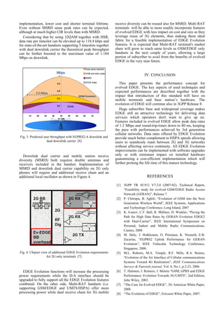 implementation, lower cost and shorter terminal lifetime.                         receive diversity can be reused also for MSRD. Multi RAT
Even without MSRD same peak rates can be expected,                                terminals will be able to more readily incorporate features
although at much higher CIR levels than with MSRD.                                of evolved EDGE with less impact on cost and size as they
   Considering that by using 32QAM together with HSR,                             leverage reuse of 3G elements, thus making them ideal
data rate per timeslot can be elevated up to 118.4 kbps and                       fabric for a feasible implementation of EDGE Evolution
for state-of-the-art handsets supporting 5 timeslots together                     features. It is expected that Multi-RAT terminal's market
with dual downlink carrier the theoretical peak throughput                        share will grow to reach same levels as GSM/EDGE only
can be further boosted to the maximum value of 1.184                              handsets in the next couple of years, allowing a large
Mbps on downlink.                                                                 portion of subscriber to avail from the benefits of evolved
                                                                                  EDGE in the very near future.

                                                          Dual carrier downlink
                           Mbps
                            1
                                                          HOM and turbo codes
                                                                                                     IV. CONCLUSION
                                                          MSRD

                           0,8
                                                          EDGE today
                                                                                     This paper presents the performance concept for
                                                                                  evolved EDGE. The key aspects of used techniques and
           0.50.5 Mbps
               Mbps
                           0,6                                                    expected performances are described together with the
                                                  EDGE Evolution                  impact that introduction of this standard will have on
                           0,4
                                                                                  mobile terminals and base station’s hardware. The
                           0,2
                                                                                  evolution of EDGE will continue also in 3GPP Release 8.
                                      EDGE
                                                                                     Huge subscriber base and widespread coverage makes
                            0
                                                                                  EDGE still an attractive technology for delivering data
      15   20    25   30      35
                           C/I (dB)
                                      30     25      20         15
                                                                                  services which operators don't want to give up on.
                                                                                  Features included in evolved EDGE allow peak data rates
                                                                                  of 1.2 Mbps and round-trip-times down to 80 ms, keeping
                                                                                  the pace with performances achieved by 3rd generation
                                                                                  cellular networks. Data rates offered by EDGE Evolution
Fig. 3. Predicted user throughput with EGPRS2-A downlink and                      provide much better complement to HSPA speeds allowing
                    dual downlink carrier [8]                                     users to seamlessly roam between 2G and 3G networks
                                                                                  without affecting service continuity. All EDGE Evolution
                                                                                  improvements can be implemented with software upgrades
   Downlink dual carrier and mobile station receive                               only or with minimum impact on installed hardware
diversity (MSRD) both requires double antennas and                                guaranteeing a cost-efficient implementation which will
receivers included in the handset. Implementation of                              further prolong the life time of this mature technology.
MSRD and downlink dual carrier capability on 2G only
phones will require and additional receive chain and an
additional local oscillator as shown in Figure 4.                                                      REFERENCES

                                                                                  [1] 3GPP TR 45.912 V7.2.0 (2007-02), Technical Report,
                                                                                      “Feasibility study for evolved GSM/EDGE Radio Access
                                                                                      Network (GERAN)”, Release 7
                                                                                  [2] P. Chitrapu, B. Aghili, “Evolution of GSM into the Next
                                                                                      Generation Wireless World”, IEEE Systems, Applications
                                                                                      and Technology Conference, Long Island, 2007
                                                                                  [3] K. Ivanov, C.F. Ball, R. Müllner, H. Winkler, “Paving the
                                                                                      Path for High Data Rates by GERAN Evolution EDGE2
                                                                                      with Dual-Carrier”, IEEE International Symposium on
                                                                                      Personal, Indoor and Mobile Radio Communications,
                                                                                      Cannes, 2008.
                                                                                  [4] M. Säily, J. Hulkkonen, O. Piirainen, K. Niemelä, E.B.
                                                                                      Zacarías, “EGPRS2 Uplink Performance for GERAN
                                                                                      Evolution”, IEEE Vehicular Technology Conference,
                                                                                      Singapore, 2008.
Fig. 4. Chipset view of additional EDGE Evolution requirements                    [5] M.L. Roberts, M.A. Temple, R.F. Mills, R.A. Raines,
                    for 2G only terminals [7]                                         “Evolution of the Air Interface of Cellular communications
                                                                                      Systems Toward 4G Realization”, IEEE Communications
                                                                                      Surveys & Tutorials journal, Vol. 8, No.1, p.2-23, 2006
  EDGE Evolution functions will increase the processing                           [6] T. Halonen, J. Romero, J. Melero “GSM, GPRS and EDGE
power requirements while the D/A interface should be                                  Performance: Evolution Towards 3G/UMTS”, 2nd Edition,
upgraded to fully support all the EDGE Evolution features                             John Wiley, 2003.
combined. On the other side, Multi-RAT handsets (i.e.                             [7] “The Case for Evolved EDGE”, 3G Americas White Paper,
supporting GSM/EDGE and UMTS/HSPA) offer more                                         2008
processing power while dual receive chain for 3G mobile                           [8] “The Evolution of EDGE”, Ericsson White Paper, 2007.
 