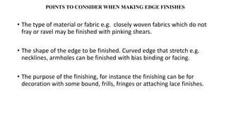 POINTS TO CONSIDER WHEN MAKING EDGE FINISHES
• The type of material or fabric e.g. closely woven fabrics which do not
fray or ravel may be finished with pinking shears.
• The shape of the edge to be finished. Curved edge that stretch e.g.
necklines, armholes can be finished with bias binding or facing.
• The purpose of the finishing, for instance the finishing can be for
decoration with some bound, frills, fringes or attaching lace finishes.
 