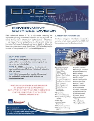 Quality People Value
                                       professional SERvICES




          government
          services division
EDGE Professional Services (EDGE), is a full-service contracting firm        LABOR CATEGORIES
dedicated to providing the Federal Government and industry clients with
                                                                             The labor categories listed below represent a
security cleared, mission critical human capital solutions. EDGE has a
                                                                             sampling of task orders supported by EDGE staff
14 year history with proven past performance within a variety of Business,
                                                                             for our government and industry clients.
Information Technology, Professional, and Science disciplines delivered to
government customers across the United States. EDGE is headquartered in
Rockville, MD and possesses a DoD Top Secret facility clearance.
                                                                                Cleared Technical &
                                                                                IT Personnel

     OUR MISSION
     QUALITY - Since 1997, EDGE has been providing human
     capital solutions to ensure that our customer’s projects are
     met on time and within budget.

     PEOPLE - The EDGE team is comprised of dedicated and                    • Acquisition Support       • Logistics Specialists
     experienced Business and Technical Professionals selected to              (DAWIA Certified)         • Modeling & Simulation
     solve your needs.                                                       • Action Officers           • Operations Planning
                                                                             • AT/FP Specialists         • Policy Analysis
     VALUE - EDGE operates under a scalable delivery model
                                                                             • Budget / Cost Analysis    • Program Management
     that enables high quality results while achieving cost
                                                                             • Communications            • Project Analysis
     containment objectives.                                                 • Contracts Management      • Project Management
                                                                             • Database Administration   • Quality Assurance
                                                                             • Data Integration          • Quality Control
     pROUdLy SERvING OUR GOvERNMENT                                          • Data Management           • Research Scientists
                                                                             • Disaster Recovery         • Security Analysis
        By BRIdGING ThE GAp BETwEEN
                                                                             • Emergency                 • Software Devlopment
   OUR NATION’S MOST TALENTEd RESOURCES                                        Management
      ANd ThE INNOvATION ThAT ShApES                                                                     • Systems Architecture
                                                                             • Engineering               • Systems Engineers
             GLOBAL LEAdERShIp                                               • Government Liaisons       • Software Testing
                                                                             • HAZMAT Transportation     • Technical/Proposal
                                                                                Analysis                    Writing
                                                                             • Help Desk                 • Test & Evaluation
                                                                             • Human Factors             • Training Specialists
                                                                               Engineering
                                                                             • Information Assurance
  To learn more about                                                        • Information Technology
  EDGE Government Services please call,                                        (SDLC)
  (240) 632-1010,visit us online at www.edgeps.com
  or email us at EDGEGovServices@edgeps.com
 