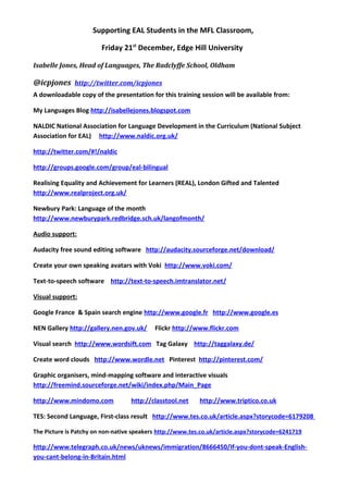 Supporting EAL Students in the MFL Classroom,

                        Friday 21st December, Edge Hill University

Isabelle Jones, Head of Languages, The Radclyffe School, Oldham

@icpjones http://twitter.com/icpjones
A downloadable copy of the presentation for this training session will be available from:

My Languages Blog http://isabellejones.blogspot.com

NALDIC National Association for Language Development in the Curriculum (National Subject
Association for EAL) http://www.naldic.org.uk/

http://twitter.com/#!/naldic

http://groups.google.com/group/eal-bilingual

Realising Equality and Achievement for Learners (REAL), London Gifted and Talented
http://www.realproject.org.uk/

Newbury Park: Language of the month
http://www.newburypark.redbridge.sch.uk/langofmonth/

Audio support:

Audacity free sound editing software http://audacity.sourceforge.net/download/

Create your own speaking avatars with Voki http://www.voki.com/

Text-to-speech software http://text-to-speech.imtranslator.net/

Visual support:

Google France & Spain search engine http://www.google.fr http://www.google.es

NEN Gallery http://gallery.nen.gov.uk/     Flickr http://www.flickr.com

Visual search http://www.wordsift.com Tag Galaxy http://taggalaxy.de/

Create word clouds http://www.wordle.net Pinterest http://pinterest.com/

Graphic organisers, mind-mapping software and interactive visuals
http://freemind.sourceforge.net/wiki/index.php/Main_Page

http://www.mindomo.com             http://classtool.net    http://www.triptico.co.uk

TES: Second Language, First-class result http://www.tes.co.uk/article.aspx?storycode=6179208

The Picture is Patchy on non-native speakers http://www.tes.co.uk/article.aspx?storycode=6241719

http://www.telegraph.co.uk/news/uknews/immigration/8666450/If-you-dont-speak-English-
you-cant-belong-in-Britain.html
 
