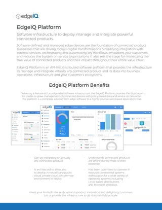 EdgeIQ Platform
Software infrastructure to deploy, manage and integrate powerful
connected products.
EdgeIQ Platform Benefits
Software-defined and managed edge devices are the foundation of connected product
businesses that are driving today’s digital transformations. Simplifying integration with
external services, orchestrating and automating key workflows empowers your customers
and reduces the burden on service organizations. It also sets the stage for monetizing the
true value of connected products and their impact throughout their entire value chain.
EdgeIQ Platform is an API-first distributed software platform that provides the infrastructure
to manage and integrate virtually any connected product and its data into business
operations, infrastructure and your customer’s ecosystems.
Delivering a feature-rich, configurable software infrastructure, the EdgeIQ Platform provides the foundation
for cradle-to-grave management of connected devices with policy-based data and service orchestration.
The platform is a complete solution from edge software to a highly intuitive web-based application that:
•	 Can be integrated on virtually
any connected product
•	 Is architected to allow you
to deploy in virtually any public
cloud, private cloud, on-premise
environment or device
•	 Has been optimized to operate in
resource constrained systems
withsupport for a wide variety of
operating systems including
Linux-based distributions
and Microsoft Windows.
•	 Understands connected products
are offline during most of their
existence
Invest your limited time and capital in product innovation and delighting customers.
Let us provide the infrastructure to do it successfully at scale.
 