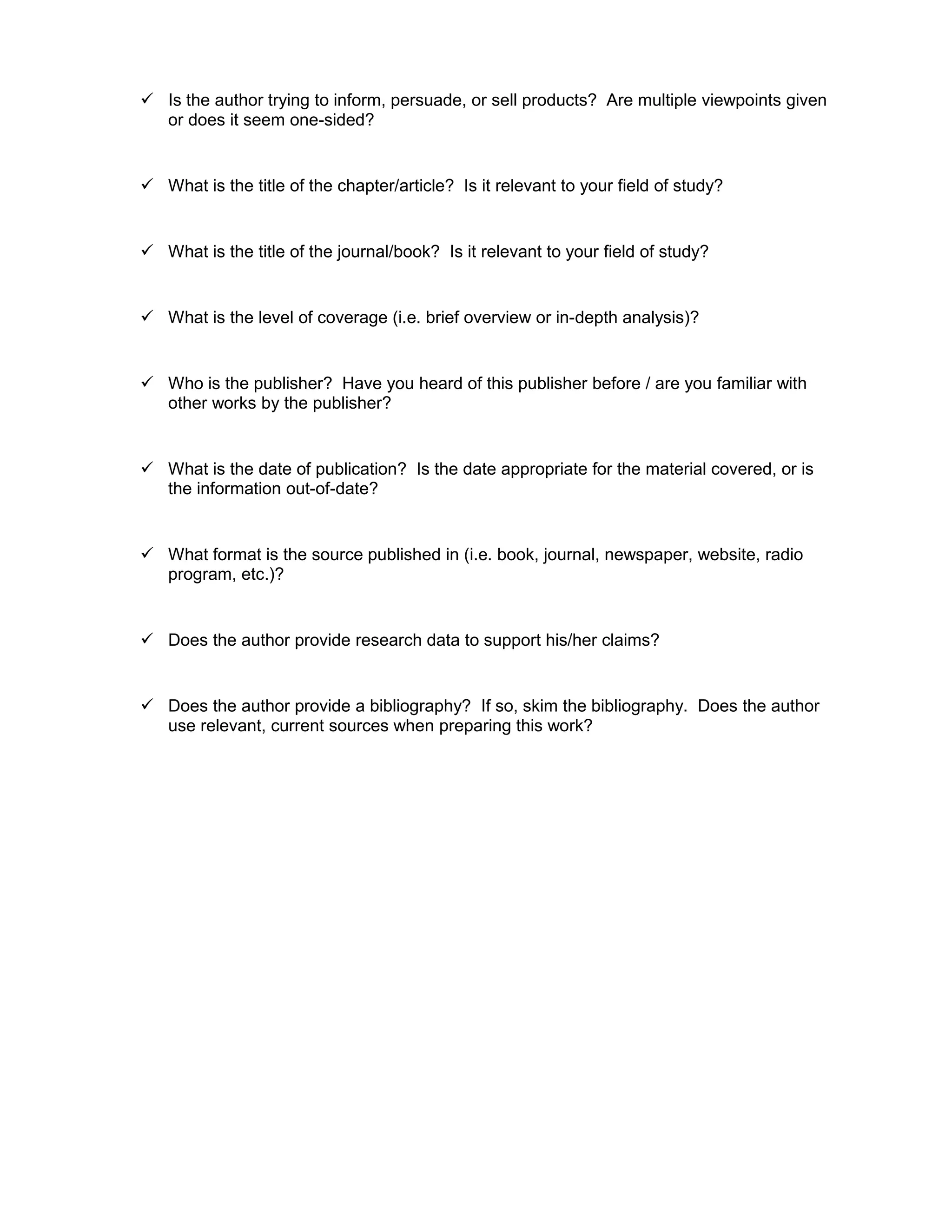  Is the author trying to inform, persuade, or sell products? Are multiple viewpoints given
or does it seem one-sided?
 What is the title of the chapter/article? Is it relevant to your field of study?
 What is the title of the journal/book? Is it relevant to your field of study?
 What is the level of coverage (i.e. brief overview or in-depth analysis)?
 Who is the publisher? Have you heard of this publisher before / are you familiar with
other works by the publisher?
 What is the date of publication? Is the date appropriate for the material covered, or is
the information out-of-date?
 What format is the source published in (i.e. book, journal, newspaper, website, radio
program, etc.)?
 Does the author provide research data to support his/her claims?
 Does the author provide a bibliography? If so, skim the bibliography. Does the author
use relevant, current sources when preparing this work?
 