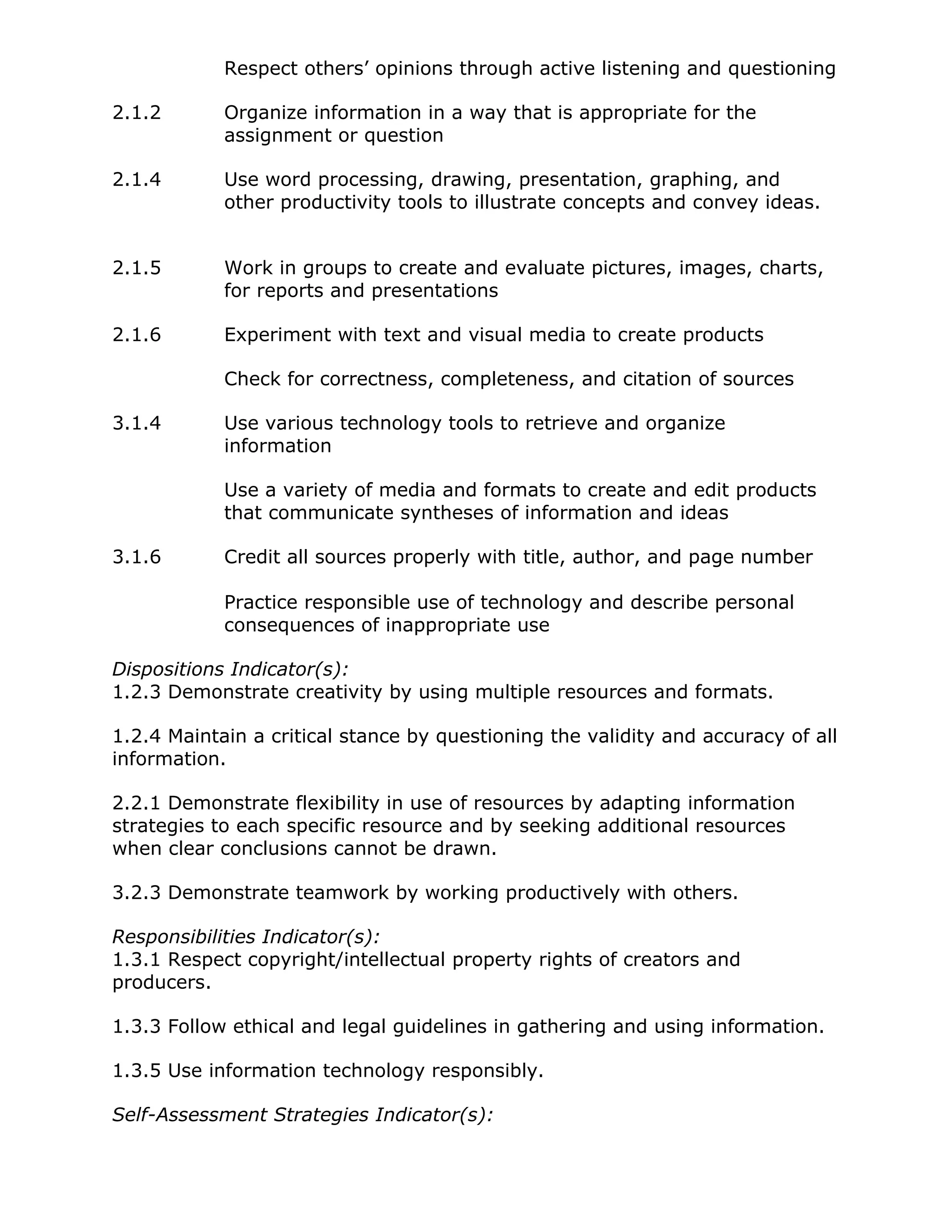 Respect others’ opinions through active listening and questioning
2.1.2 Organize information in a way that is appropriate for the
assignment or question
2.1.4 Use word processing, drawing, presentation, graphing, and
other productivity tools to illustrate concepts and convey ideas.
2.1.5 Work in groups to create and evaluate pictures, images, charts,
for reports and presentations
2.1.6 Experiment with text and visual media to create products
Check for correctness, completeness, and citation of sources
3.1.4 Use various technology tools to retrieve and organize
information
Use a variety of media and formats to create and edit products
that communicate syntheses of information and ideas
3.1.6 Credit all sources properly with title, author, and page number
Practice responsible use of technology and describe personal
consequences of inappropriate use
Dispositions Indicator(s):
1.2.3 Demonstrate creativity by using multiple resources and formats.
1.2.4 Maintain a critical stance by questioning the validity and accuracy of all
information.
2.2.1 Demonstrate flexibility in use of resources by adapting information
strategies to each specific resource and by seeking additional resources
when clear conclusions cannot be drawn.
3.2.3 Demonstrate teamwork by working productively with others.
Responsibilities Indicator(s):
1.3.1 Respect copyright/intellectual property rights of creators and
producers.
1.3.3 Follow ethical and legal guidelines in gathering and using information.
1.3.5 Use information technology responsibly.
Self-Assessment Strategies Indicator(s):
 