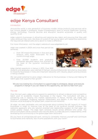 edge Kenya Consultant
Introduction
Around the world, a new generation of business models whose products and services serve
low income people is emerging. Impact Entrepreneurs work to ensure healthcare, housing,
energy, technology, financial services and education became accessible in quality and
quantity to all.
edge supports businesses in attracting and retaining key talent and ensuring that they add
value wherever they work. We draw on a pool of top young talent with leadership experience,
the required job related skills and a desire to make a difference.
For more information, visit the edge’s website at www.edgetalents.net.
edge was created in 2004 and since that period has
achieved:
o

Over 130 Impact Businesses in Asia and Latin
America have hired Associates for 6-12
months through edge;

o

Over 20,000 students and graduates
worldwide educated about how business at
the base of the pyramid contributes to
society;

edge started operations in Kenya in 2012. Over 800
students and graduates were reached, 6 Kenyan young professionals recruited as Associates
to impactful businesses in India and important networks with industry players and businesses
in Kenya created.
We see great potential to grow edge’s relevance to the businesses in Kenya and helping fill
talent gaps that supports their growth.
We are now looking for a Consultant to support edge to strategize, design and execute
programs in Kenya! If you can relate to this opportunity, we want to hear from you!
The role
Over the next years, edge aims to expand its operations to attract a relevant and competitive
talent pool to accelerate Impact Businesses in the region. The Consultant will play a
pioneering role in tapping into market opportunities in Kenya. He/she will create and
implement strategies, engaging regional stakeholders and players in the field of Impact
Business while leveraging the global team, expertise and networks.
At edge, we seek candidates who are passionate about building the HR capacity of impact
businesses in order to improve lives at the base of the pyramid through business. We
welcome applicants who are solution-oriented and relationship builders so that edge can
create greater impact. The edge team achieves results across different time zones. The
Kenya Consultant will be someone who has the ability to make decisions independently while
leveraging and contributing to the global edge team and brand.

Page1

Do you have an entrepreneurial spirit, aiming to constantly improve yourself and contribute
to businesses and indirectly, low-income populations with your work?

 