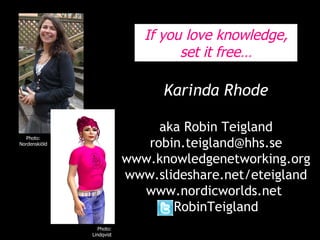 Karinda Rhode aka Robin Teigland [email_address] www.knowledgenetworking.org www.slideshare.net/eteigland www.nordicworlds.net  RobinTeigland Photo: Lindholm, Metro Photo: Nordenskiöld Photo: Lindqvist If you love knowledge, set it free… 