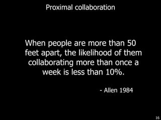Proximal collaboration When people are more than 50 feet apart, the likelihood of them collaborating more than once a week is less than 10%. - Allen 1984 