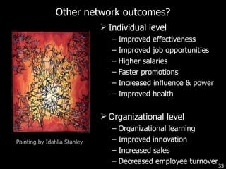 Other network outcomes? Individual level Improved effectiveness Improved job opportunities Higher salaries Faster promotions Increased influence & power Improved health Organizational level Organizational learning Improved innovation Increased sales Decreased employee turnover Painting by Idahlia Stanley 