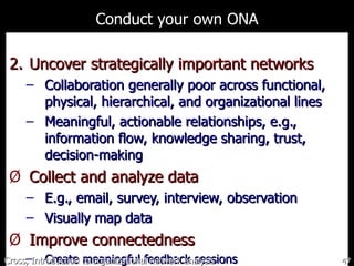 Conduct your own ONA Uncover strategically important networks Collaboration generally poor across  functional, physical, hierarchical, and organizational lines Meaningful, actionable relationships, e.g., information flow, knowledge sharing, trust, decision-making Collect and analyze data E.g., email, survey, interview, observation Visually map data Improve connectedness Create meaningful feedback sessions Cross, Introduction to organizational network analysis 