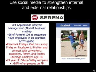Use social media to strengthen internal and external relationships #1 Applications Lifecycle Management (ALM) & business mashup 96 of Fortune 100 as customers 800 employees in 18 countries across globe  Facebook Fridays: One hour every Friday on Facebook to find fun and connect with co-workers, customers, family, and friends Average employee age: 46 29 year old Silicon Valley company >90% of employees on FB 