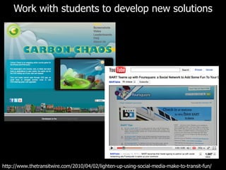 Work with students to develop new solutions http://www.thetransitwire.com/2010/04/02/lighten-up-using-social-media-make-to-transit-fun/ 