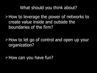 What should you think about? How to leverage the power of networks to create value inside and outside the boundaries of the firm? How to let go of control and open up your organization? How can you have fun? 