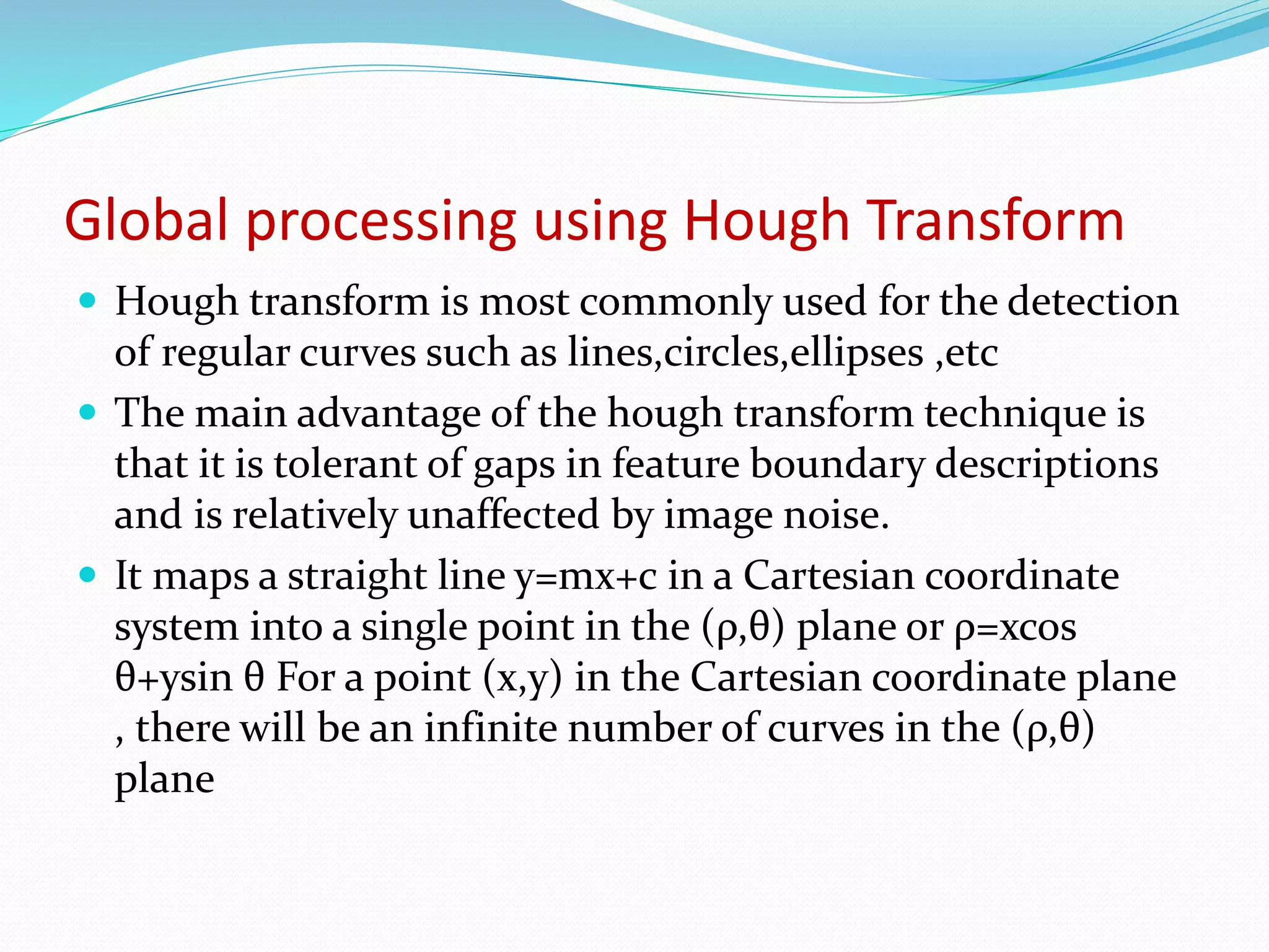 Global processing using Hough Transform
 Hough transform is most commonly used for the detection
of regular curves such as lines,circles,ellipses ,etc
 The main advantage of the hough transform technique is
that it is tolerant of gaps in feature boundary descriptions
and is relatively unaffected by image noise.
 It maps a straight line y=mx+c in a Cartesian coordinate
system into a single point in the (ρ,θ) plane or ρ=xcos
θ+ysin θ For a point (x,y) in the Cartesian coordinate plane
, there will be an infinite number of curves in the (ρ,θ)
plane
 
