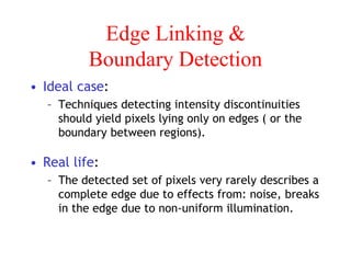 Edge Linking &
Boundary Detection
• Ideal case:
– Techniques detecting intensity discontinuities
should yield pixels lying only on edges ( or the
boundary between regions).
• Real life:
– The detected set of pixels very rarely describes a
complete edge due to effects from: noise, breaks
in the edge due to non-uniform illumination.
 
