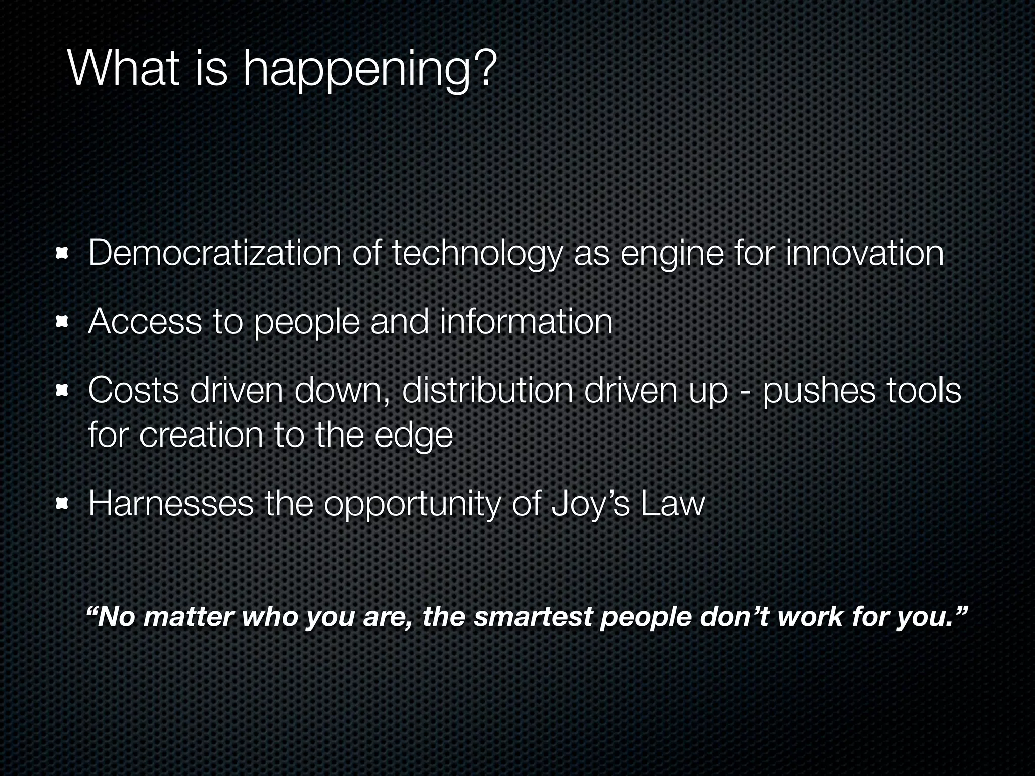 What is happening?


Democratization of technology as engine for innovation
Access to people and information
Costs driven down, distribution driven up - pushes tools
for creation to the edge
Harnesses the opportunity of Joy’s Law


“No matter who you are, the smartest people don’t work for you.”
 