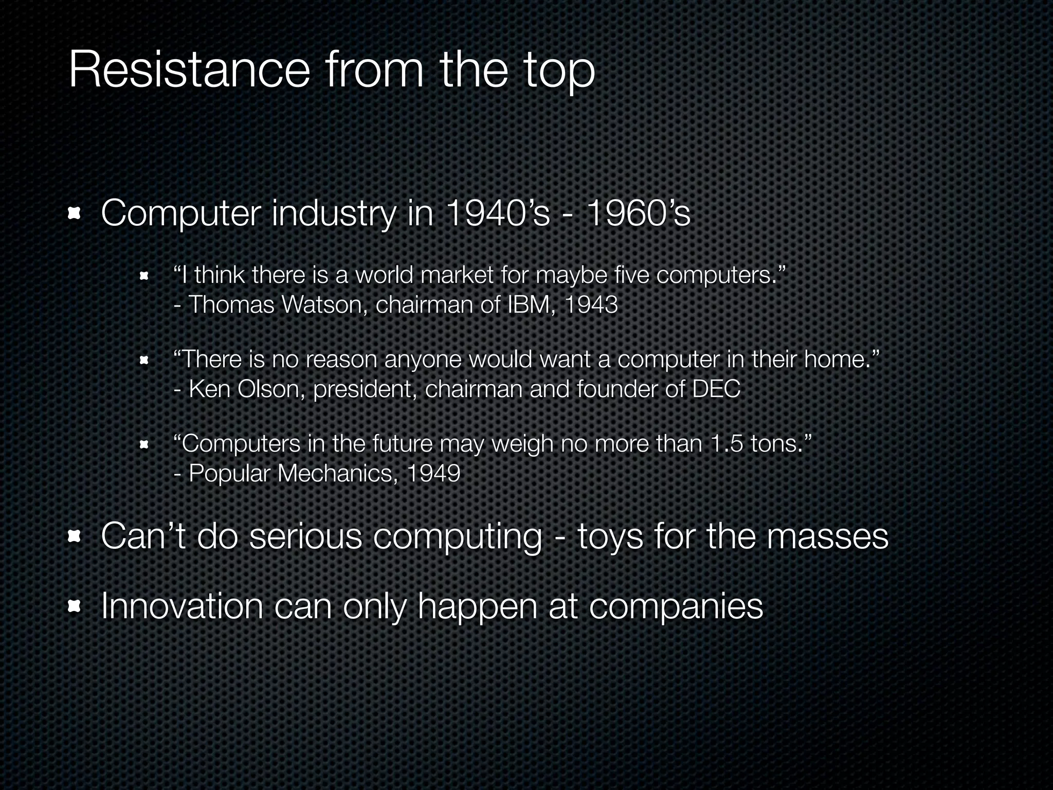 Resistance from the top

 Computer industry in 1940’s - 1960’s
     “I think there is a world market for maybe ﬁve computers.”
     - Thomas Watson, chairman of IBM, 1943

     “There is no reason anyone would want a computer in their home.”
     - Ken Olson, president, chairman and founder of DEC

     “Computers in the future may weigh no more than 1.5 tons.”
     - Popular Mechanics, 1949

 Can’t do serious computing - toys for the masses
 Innovation can only happen at companies
 
