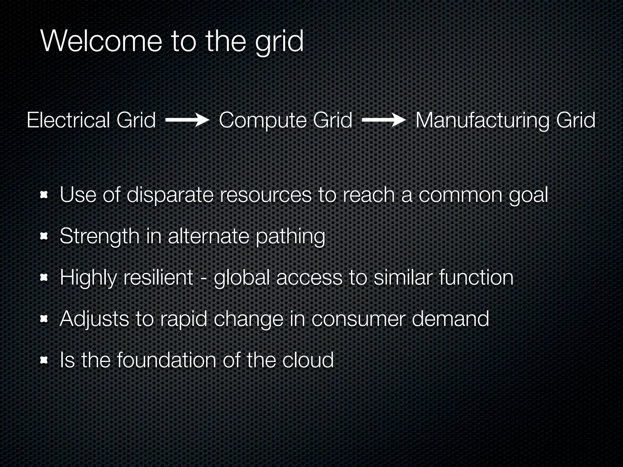 Welcome to the grid

Electrical Grid      Compute Grid          Manufacturing Grid


   Use of disparate resources to reach a common goal
   Strength in alternate pathing
   Highly resilient - global access to similar function
   Adjusts to rapid change in consumer demand
   Is the foundation of the cloud
 